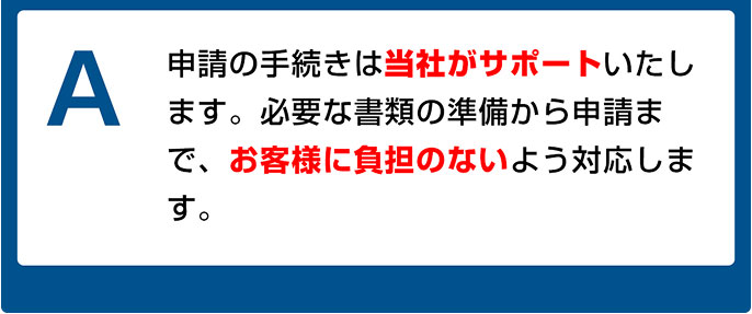 申請の手続きは当社がサポートいたします。必要な書類の準備から申請まで、お客様に負担のないよう対応します。