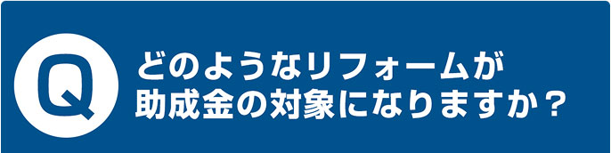 どのようなリフォームが 助成金の対象になりますか？