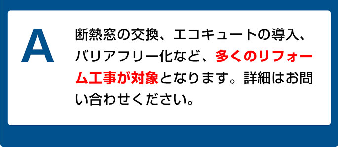 断熱窓の交換、エコキュートの導入、バリアフリー化など、多くのリフォーム工事が対象となります。詳細はお問い合わせください。