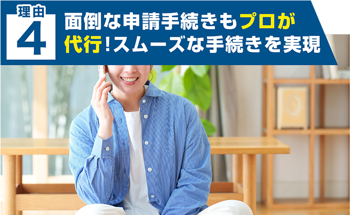 理由 ４ 面倒な申請手続きもプロが 代行！スムーズな手続きを実現