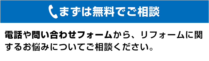 まずは無料でご相談 電話や問い合わせフォームから、リフォームに関するお悩みについてご相談ください。