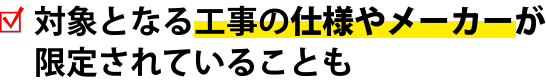 対象となる工事の仕様やメーカーが限定されていることも