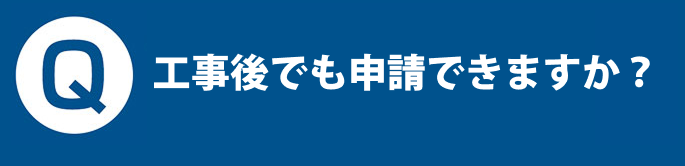 Q. 工事後でも申請できますか？