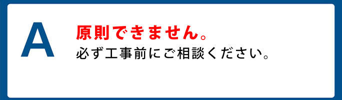 A. 原則できません。必ず工事前にご相談ください。
