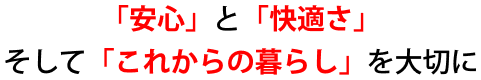 「安心」と「快適さ」、そして「これからの暮らし」を大切に