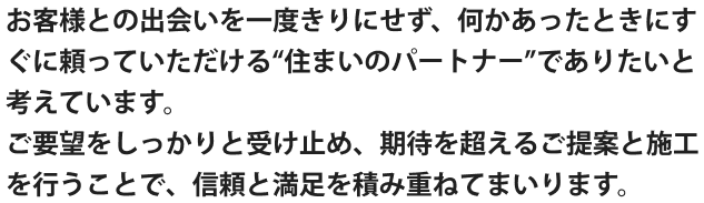 お客様との出会いを一度きりにせず、何かあったときにすぐに頼っていただける“住まいのパートナー”でありたいと考えています。 ご要望をしっかりと受け止め、期待を超えるご提案と施工を行うことで、信頼と満足を積み重ねてまいります。